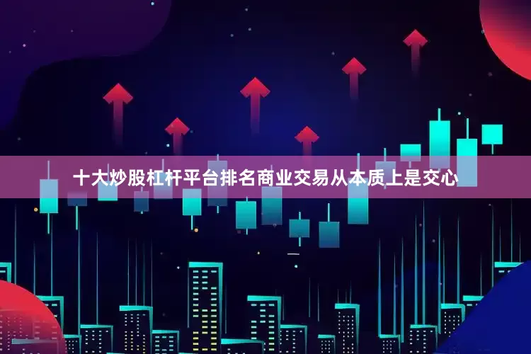 十大炒股杠杆平台排名商业交易从本质上是交心