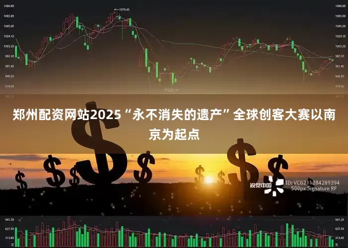 郑州配资网站2025“永不消失的遗产”全球创客大赛以南京为起点